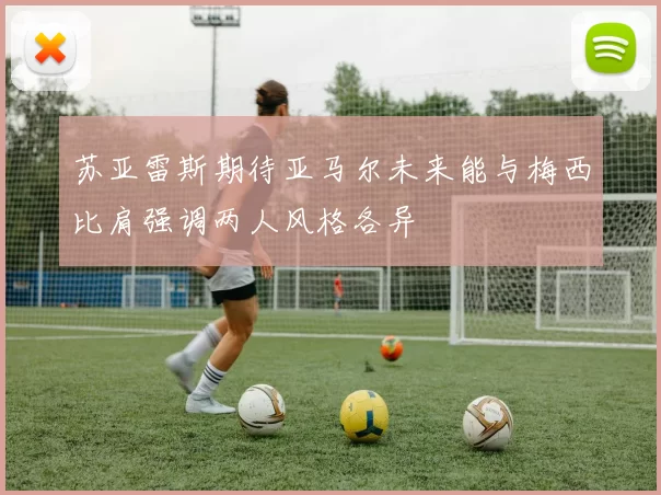 苏亚雷斯期待亚马尔未来能与梅西比肩强调两人风格各异
