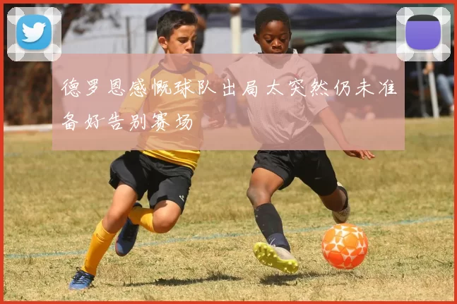 德罗恩感慨球队出局太突然仍未准备好告别赛场