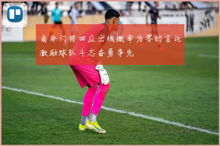 南非门将回应出线概率为零的言论激励球队斗志奋勇争先