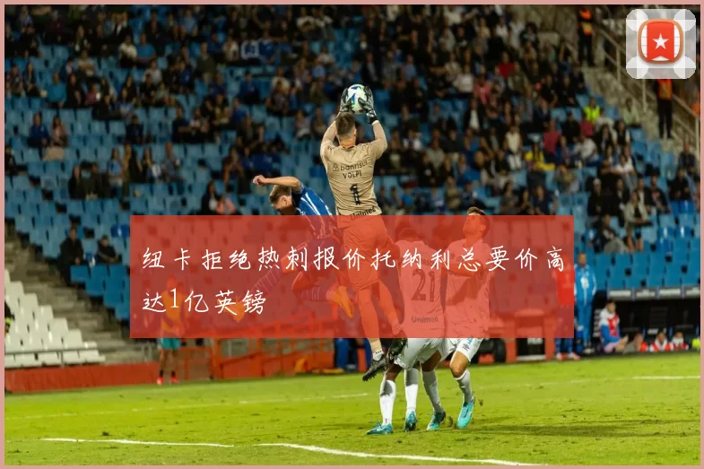 纽卡拒绝热刺报价托纳利总要价高达1亿英镑