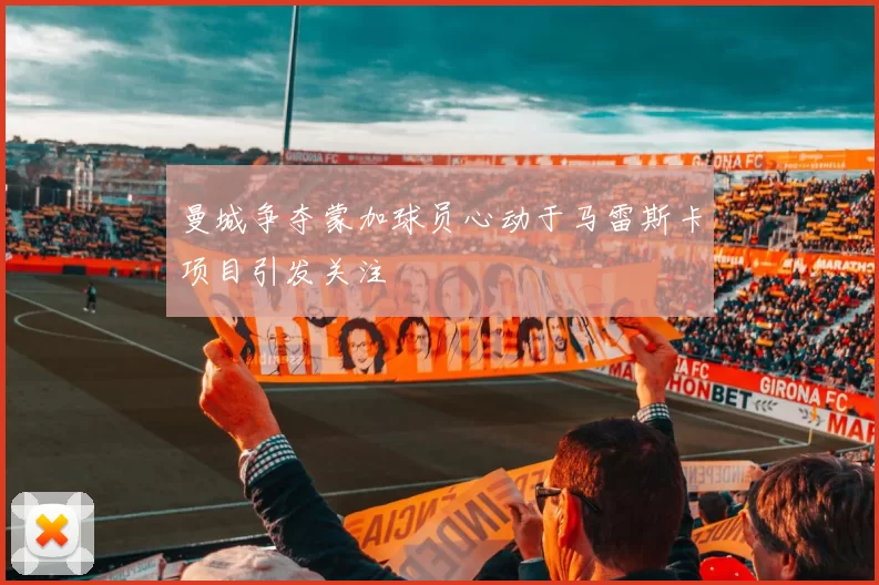 曼城争夺蒙加球员心动于马雷斯卡项目引发关注