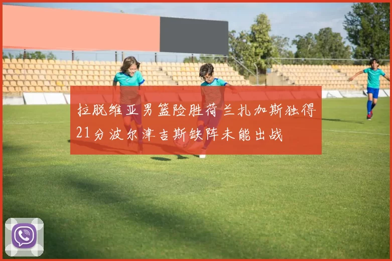 拉脱维亚男篮险胜荷兰扎加斯独得21分波尔津吉斯缺阵未能出战